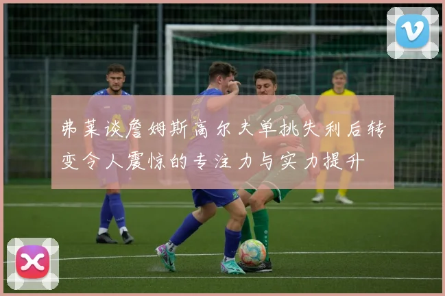 弗莱谈詹姆斯高尔夫单挑失利后转变令人震惊的专注力与实力提升