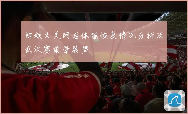 郑钦文美网后体能恢复情况分析及武汉赛前景展望
